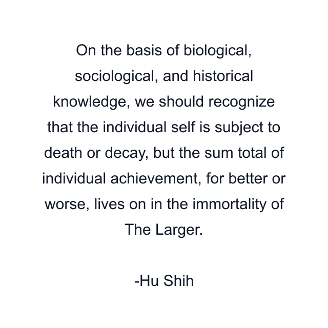 On the basis of biological, sociological, and historical knowledge, we should recognize that the individual self is subject to death or decay, but the sum total of individual achievement, for better or worse, lives on in the immortality of The Larger.