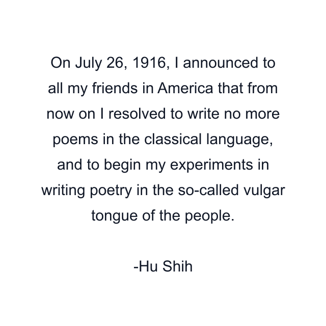 On July 26, 1916, I announced to all my friends in America that from now on I resolved to write no more poems in the classical language, and to begin my experiments in writing poetry in the so-called vulgar tongue of the people.