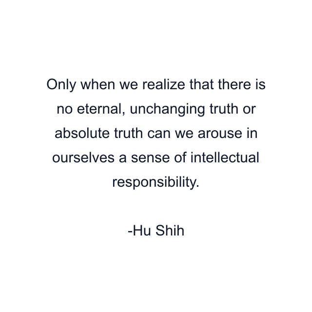 Only when we realize that there is no eternal, unchanging truth or absolute truth can we arouse in ourselves a sense of intellectual responsibility.