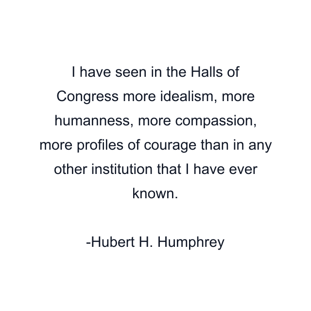 I have seen in the Halls of Congress more idealism, more humanness, more compassion, more profiles of courage than in any other institution that I have ever known.