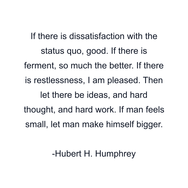 If there is dissatisfaction with the status quo, good. If there is ferment, so much the better. If there is restlessness, I am pleased. Then let there be ideas, and hard thought, and hard work. If man feels small, let man make himself bigger.