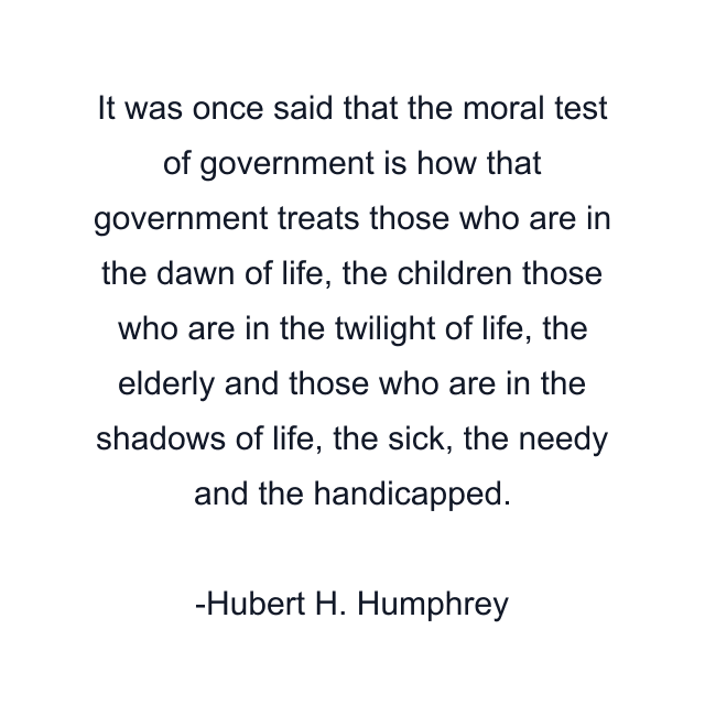 It was once said that the moral test of government is how that government treats those who are in the dawn of life, the children those who are in the twilight of life, the elderly and those who are in the shadows of life, the sick, the needy and the handicapped.