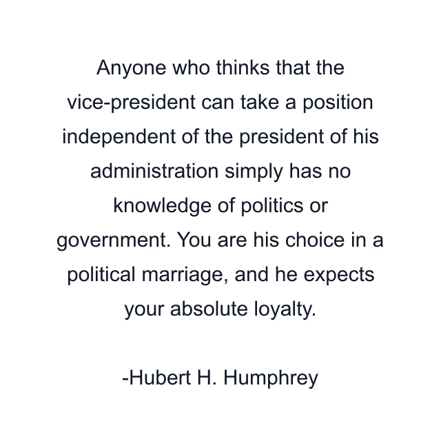 Anyone who thinks that the vice-president can take a position independent of the president of his administration simply has no knowledge of politics or government. You are his choice in a political marriage, and he expects your absolute loyalty.