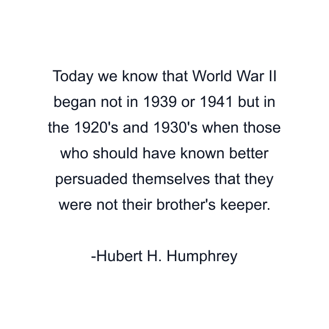 Today we know that World War II began not in 1939 or 1941 but in the 1920's and 1930's when those who should have known better persuaded themselves that they were not their brother's keeper.