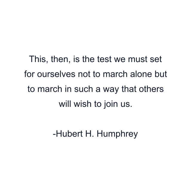 This, then, is the test we must set for ourselves not to march alone but to march in such a way that others will wish to join us.