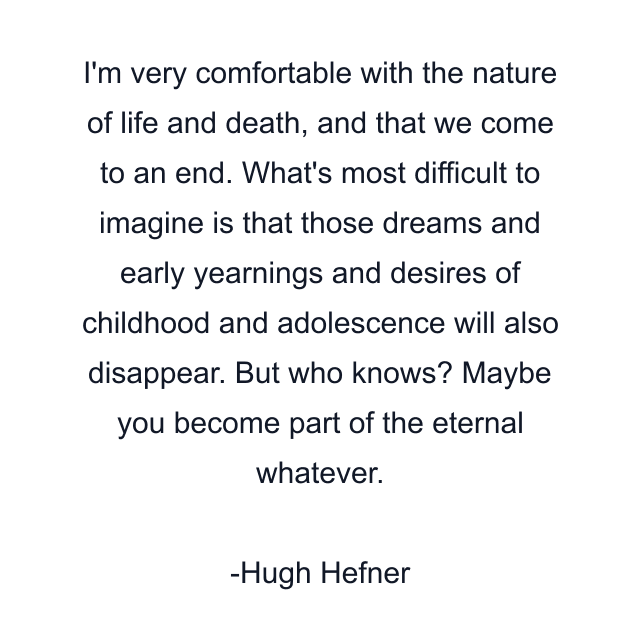 I'm very comfortable with the nature of life and death, and that we come to an end. What's most difficult to imagine is that those dreams and early yearnings and desires of childhood and adolescence will also disappear. But who knows? Maybe you become part of the eternal whatever.