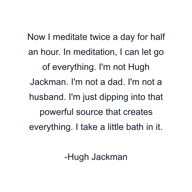 Now I meditate twice a day for half an hour. In meditation, I can let go of everything. I'm not Hugh Jackman. I'm not a dad. I'm not a husband. I'm just dipping into that powerful source that creates everything. I take a little bath in it.