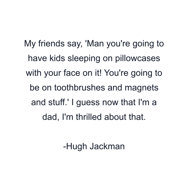 My friends say, 'Man you're going to have kids sleeping on pillowcases with your face on it! You're going to be on toothbrushes and magnets and stuff.' I guess now that I'm a dad, I'm thrilled about that.