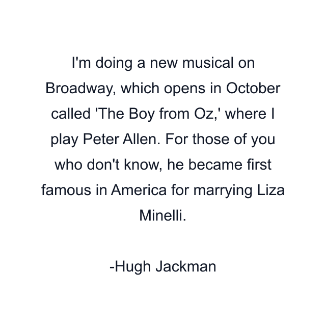 I'm doing a new musical on Broadway, which opens in October called 'The Boy from Oz,' where I play Peter Allen. For those of you who don't know, he became first famous in America for marrying Liza Minelli.