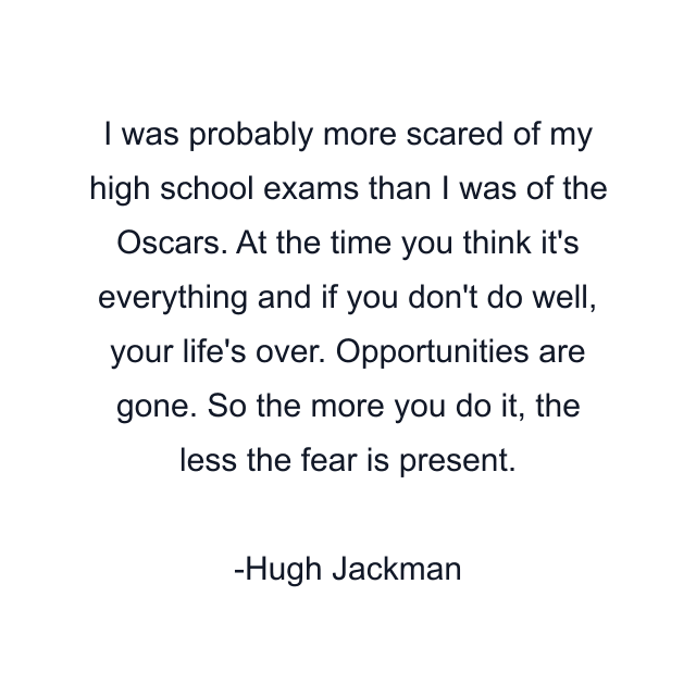 I was probably more scared of my high school exams than I was of the Oscars. At the time you think it's everything and if you don't do well, your life's over. Opportunities are gone. So the more you do it, the less the fear is present.