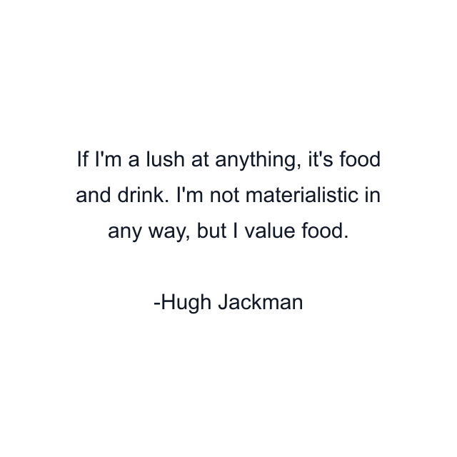 If I'm a lush at anything, it's food and drink. I'm not materialistic in any way, but I value food.