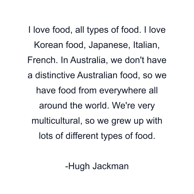 I love food, all types of food. I love Korean food, Japanese, Italian, French. In Australia, we don't have a distinctive Australian food, so we have food from everywhere all around the world. We're very multicultural, so we grew up with lots of different types of food.