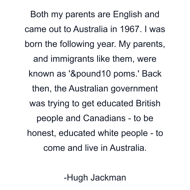 Both my parents are English and came out to Australia in 1967. I was born the following year. My parents, and immigrants like them, were known as '&pound10 poms.' Back then, the Australian government was trying to get educated British people and Canadians - to be honest, educated white people - to come and live in Australia.