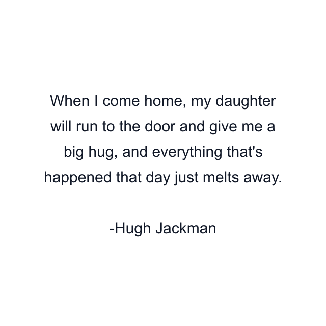 When I come home, my daughter will run to the door and give me a big hug, and everything that's happened that day just melts away.