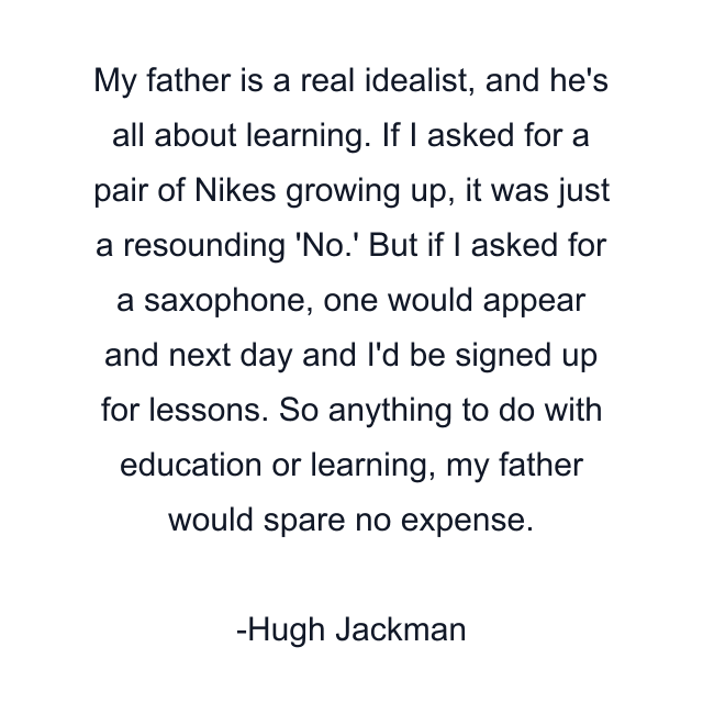 My father is a real idealist, and he's all about learning. If I asked for a pair of Nikes growing up, it was just a resounding 'No.' But if I asked for a saxophone, one would appear and next day and I'd be signed up for lessons. So anything to do with education or learning, my father would spare no expense.