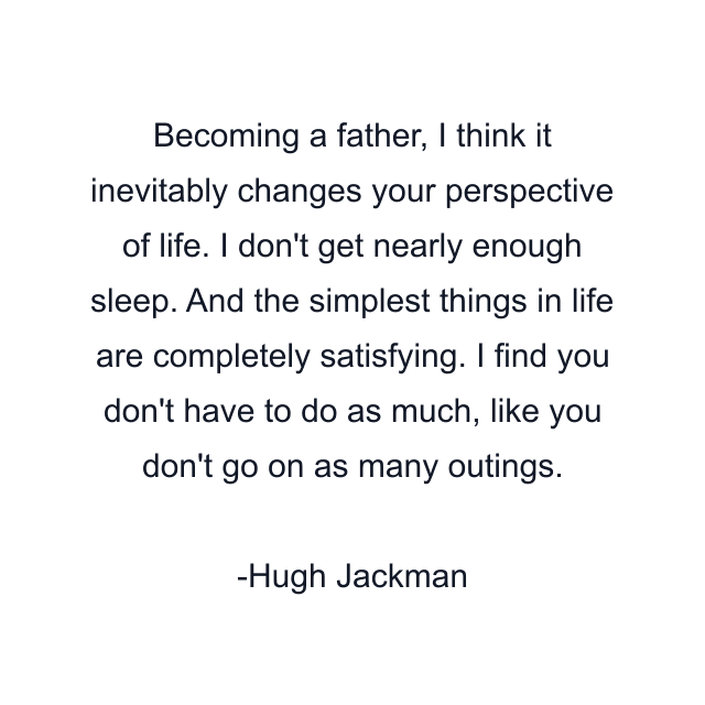 Becoming a father, I think it inevitably changes your perspective of life. I don't get nearly enough sleep. And the simplest things in life are completely satisfying. I find you don't have to do as much, like you don't go on as many outings.