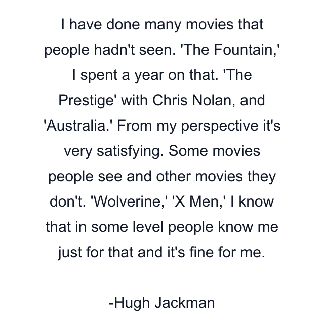 I have done many movies that people hadn't seen. 'The Fountain,' I spent a year on that. 'The Prestige' with Chris Nolan, and 'Australia.' From my perspective it's very satisfying. Some movies people see and other movies they don't. 'Wolverine,' 'X Men,' I know that in some level people know me just for that and it's fine for me.