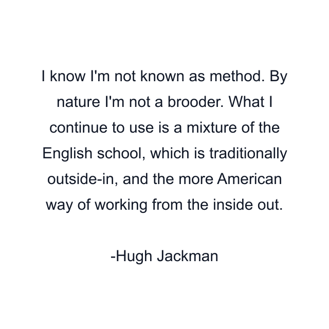 I know I'm not known as method. By nature I'm not a brooder. What I continue to use is a mixture of the English school, which is traditionally outside-in, and the more American way of working from the inside out.