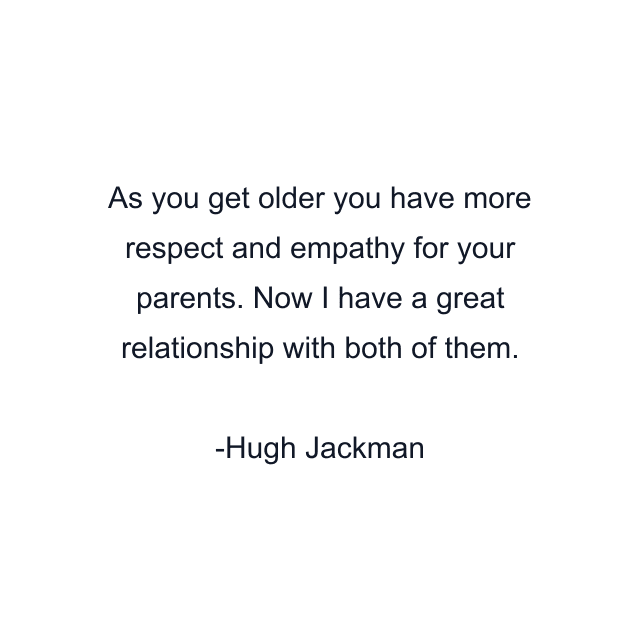 As you get older you have more respect and empathy for your parents. Now I have a great relationship with both of them.