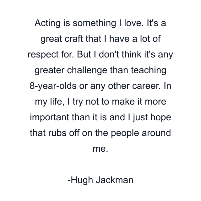 Acting is something I love. It's a great craft that I have a lot of respect for. But I don't think it's any greater challenge than teaching 8-year-olds or any other career. In my life, I try not to make it more important than it is and I just hope that rubs off on the people around me.