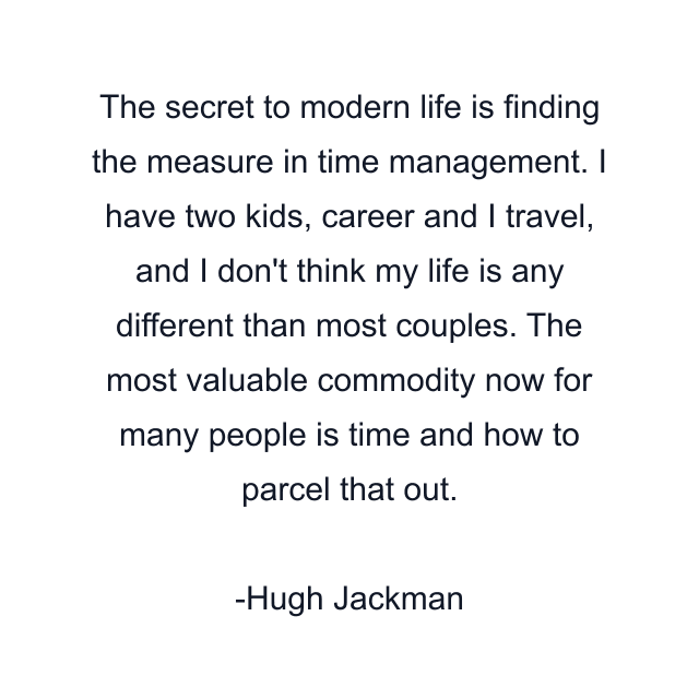 The secret to modern life is finding the measure in time management. I have two kids, career and I travel, and I don't think my life is any different than most couples. The most valuable commodity now for many people is time and how to parcel that out.