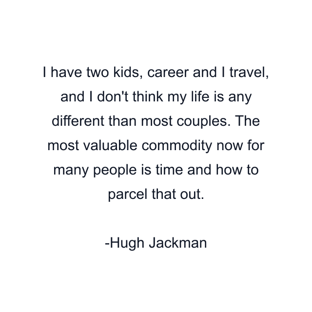 I have two kids, career and I travel, and I don't think my life is any different than most couples. The most valuable commodity now for many people is time and how to parcel that out.