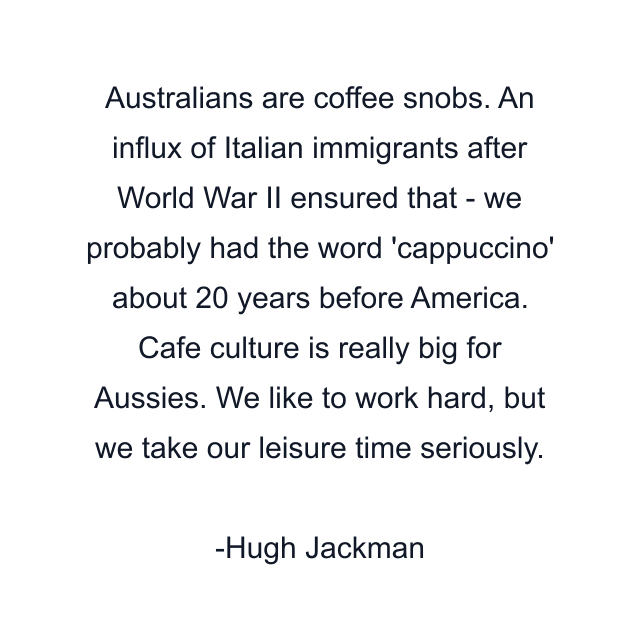 Australians are coffee snobs. An influx of Italian immigrants after World War II ensured that - we probably had the word 'cappuccino' about 20 years before America. Cafe culture is really big for Aussies. We like to work hard, but we take our leisure time seriously.