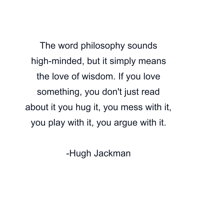 The word philosophy sounds high-minded, but it simply means the love of wisdom. If you love something, you don't just read about it you hug it, you mess with it, you play with it, you argue with it.