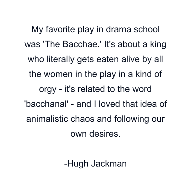 My favorite play in drama school was 'The Bacchae.' It's about a king who literally gets eaten alive by all the women in the play in a kind of orgy - it's related to the word 'bacchanal' - and I loved that idea of animalistic chaos and following our own desires.