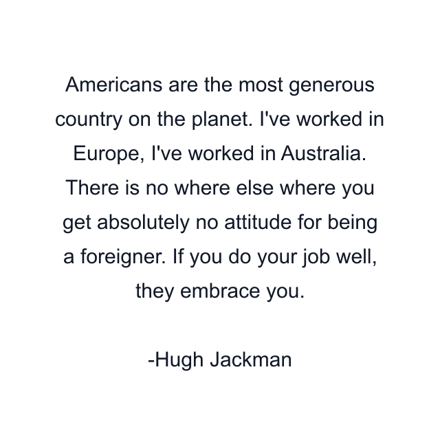 Americans are the most generous country on the planet. I've worked in Europe, I've worked in Australia. There is no where else where you get absolutely no attitude for being a foreigner. If you do your job well, they embrace you.