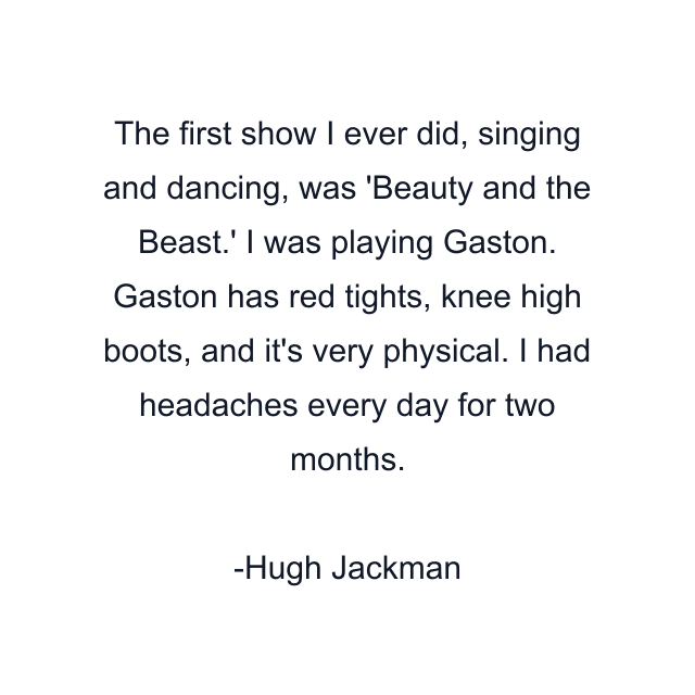 The first show I ever did, singing and dancing, was 'Beauty and the Beast.' I was playing Gaston. Gaston has red tights, knee high boots, and it's very physical. I had headaches every day for two months.