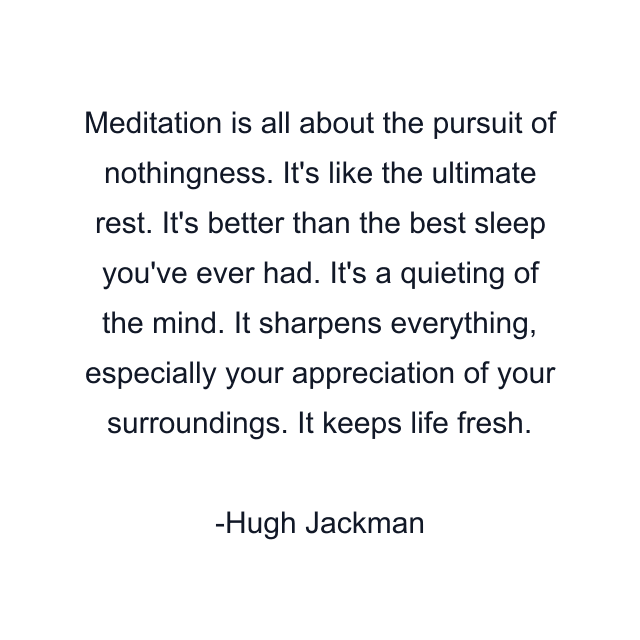 Meditation is all about the pursuit of nothingness. It's like the ultimate rest. It's better than the best sleep you've ever had. It's a quieting of the mind. It sharpens everything, especially your appreciation of your surroundings. It keeps life fresh.