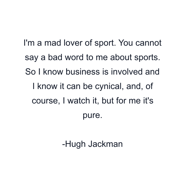 I'm a mad lover of sport. You cannot say a bad word to me about sports. So I know business is involved and I know it can be cynical, and, of course, I watch it, but for me it's pure.