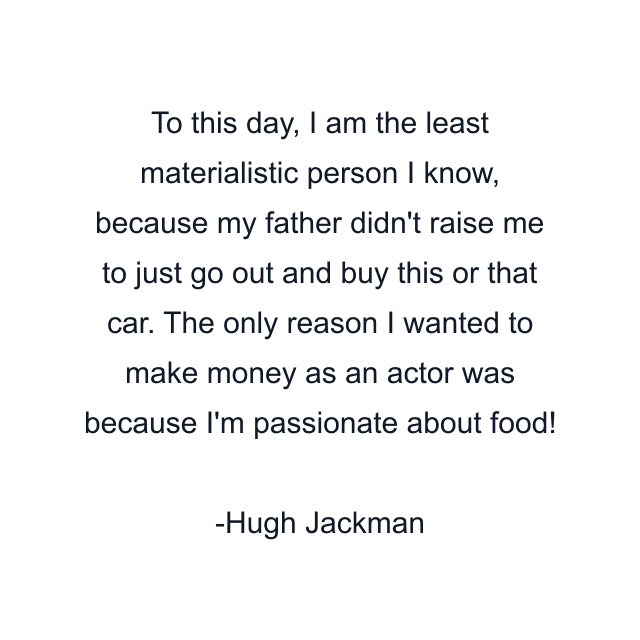 To this day, I am the least materialistic person I know, because my father didn't raise me to just go out and buy this or that car. The only reason I wanted to make money as an actor was because I'm passionate about food!