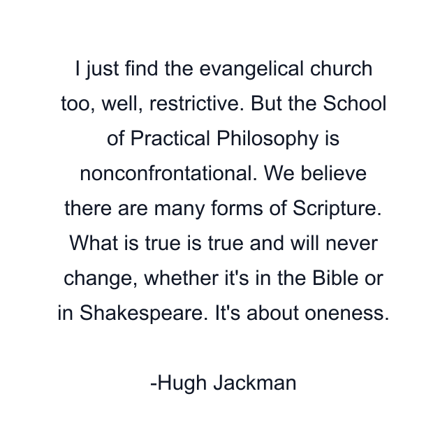 I just find the evangelical church too, well, restrictive. But the School of Practical Philosophy is nonconfrontational. We believe there are many forms of Scripture. What is true is true and will never change, whether it's in the Bible or in Shakespeare. It's about oneness.