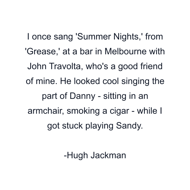 I once sang 'Summer Nights,' from 'Grease,' at a bar in Melbourne with John Travolta, who's a good friend of mine. He looked cool singing the part of Danny - sitting in an armchair, smoking a cigar - while I got stuck playing Sandy.