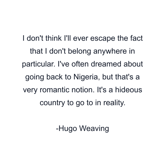 I don't think I'll ever escape the fact that I don't belong anywhere in particular. I've often dreamed about going back to Nigeria, but that's a very romantic notion. It's a hideous country to go to in reality.