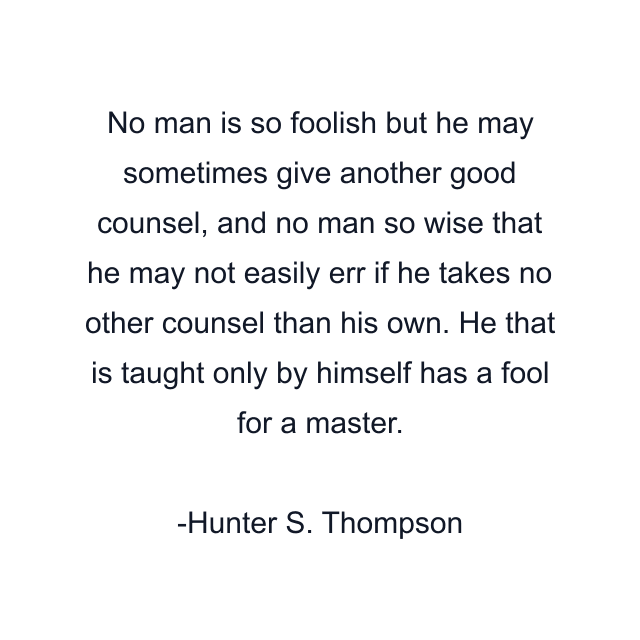 No man is so foolish but he may sometimes give another good counsel, and no man so wise that he may not easily err if he takes no other counsel than his own. He that is taught only by himself has a fool for a master.