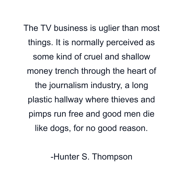 The TV business is uglier than most things. It is normally perceived as some kind of cruel and shallow money trench through the heart of the journalism industry, a long plastic hallway where thieves and pimps run free and good men die like dogs, for no good reason.