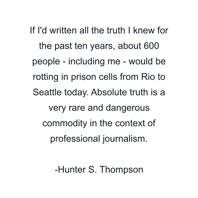 If I'd written all the truth I knew for the past ten years, about 600 people - including me - would be rotting in prison cells from Rio to Seattle today. Absolute truth is a very rare and dangerous commodity in the context of professional journalism.