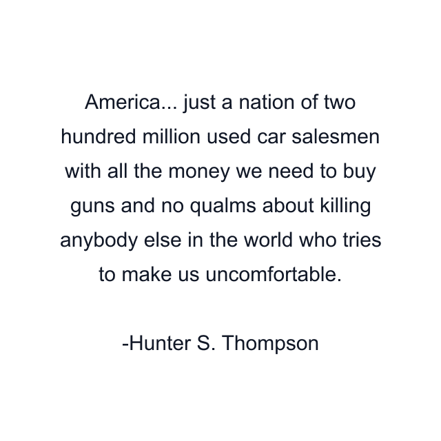 America... just a nation of two hundred million used car salesmen with all the money we need to buy guns and no qualms about killing anybody else in the world who tries to make us uncomfortable.