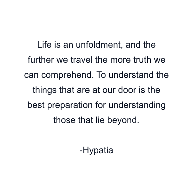 Life is an unfoldment, and the further we travel the more truth we can comprehend. To understand the things that are at our door is the best preparation for understanding those that lie beyond.