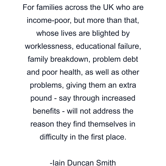 For families across the UK who are income-poor, but more than that, whose lives are blighted by worklessness, educational failure, family breakdown, problem debt and poor health, as well as other problems, giving them an extra pound - say through increased benefits - will not address the reason they find themselves in difficulty in the first place.