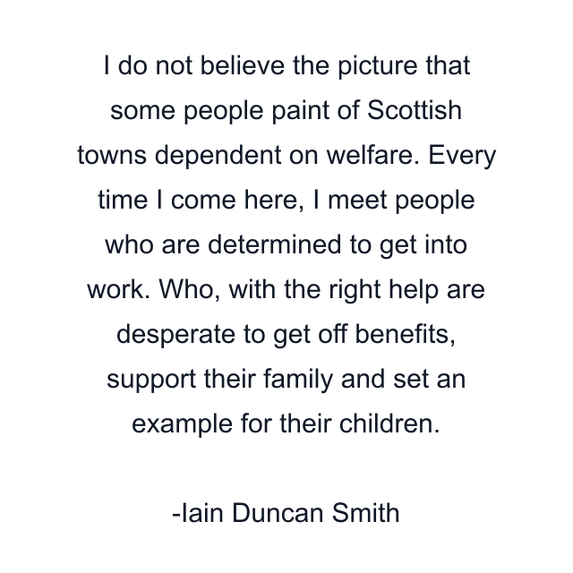 I do not believe the picture that some people paint of Scottish towns dependent on welfare. Every time I come here, I meet people who are determined to get into work. Who, with the right help are desperate to get off benefits, support their family and set an example for their children.