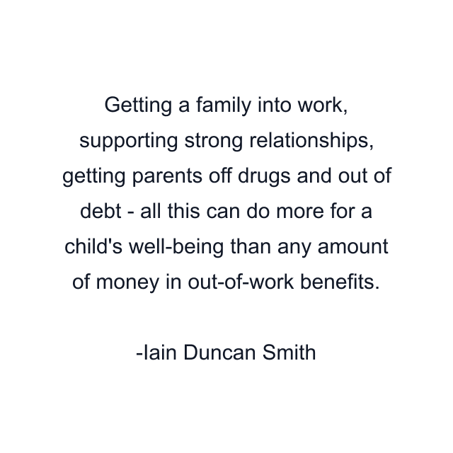 Getting a family into work, supporting strong relationships, getting parents off drugs and out of debt - all this can do more for a child's well-being than any amount of money in out-of-work benefits.