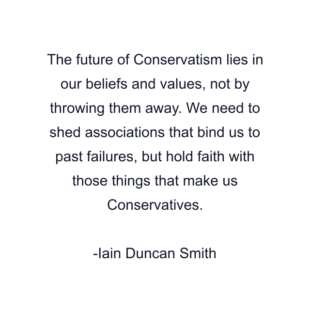 The future of Conservatism lies in our beliefs and values, not by throwing them away. We need to shed associations that bind us to past failures, but hold faith with those things that make us Conservatives.