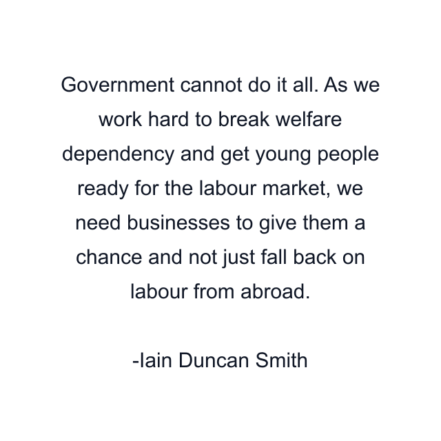 Government cannot do it all. As we work hard to break welfare dependency and get young people ready for the labour market, we need businesses to give them a chance and not just fall back on labour from abroad.