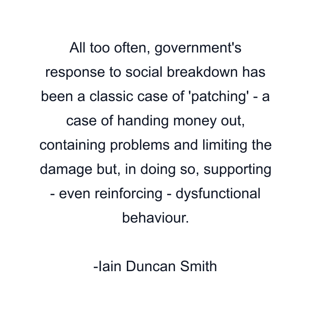 All too often, government's response to social breakdown has been a classic case of 'patching' - a case of handing money out, containing problems and limiting the damage but, in doing so, supporting - even reinforcing - dysfunctional behaviour.