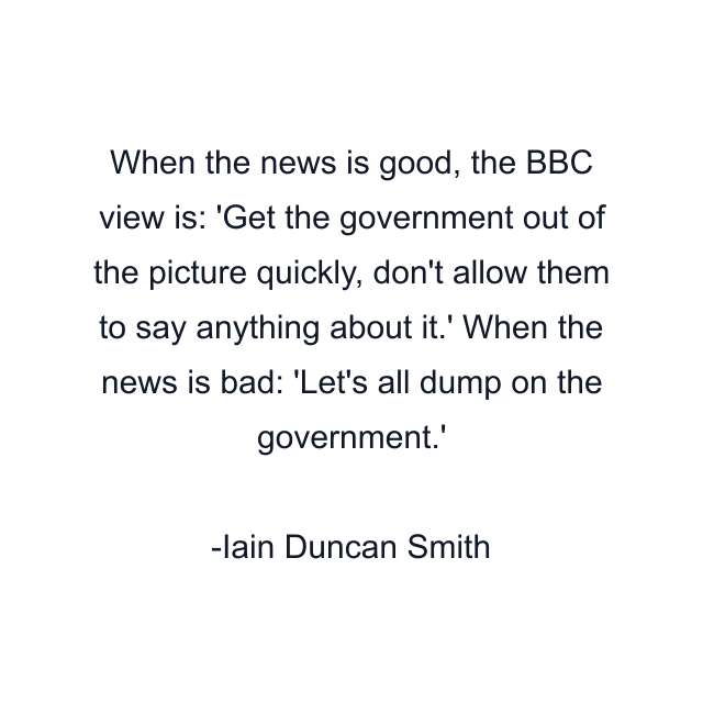 When the news is good, the BBC view is: 'Get the government out of the picture quickly, don't allow them to say anything about it.' When the news is bad: 'Let's all dump on the government.'