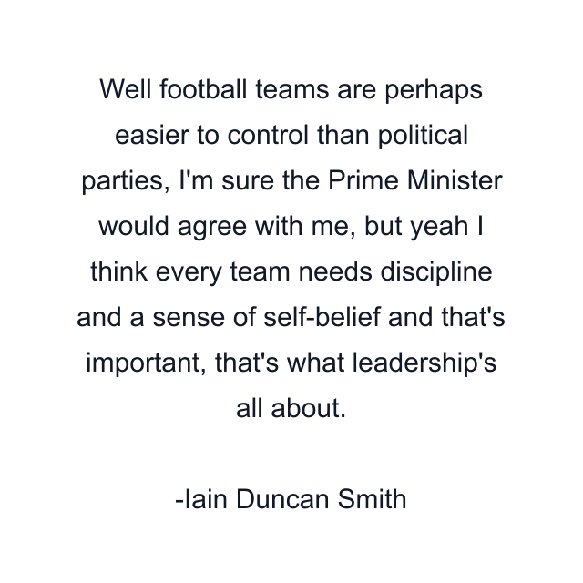 Well football teams are perhaps easier to control than political parties, I'm sure the Prime Minister would agree with me, but yeah I think every team needs discipline and a sense of self-belief and that's important, that's what leadership's all about.